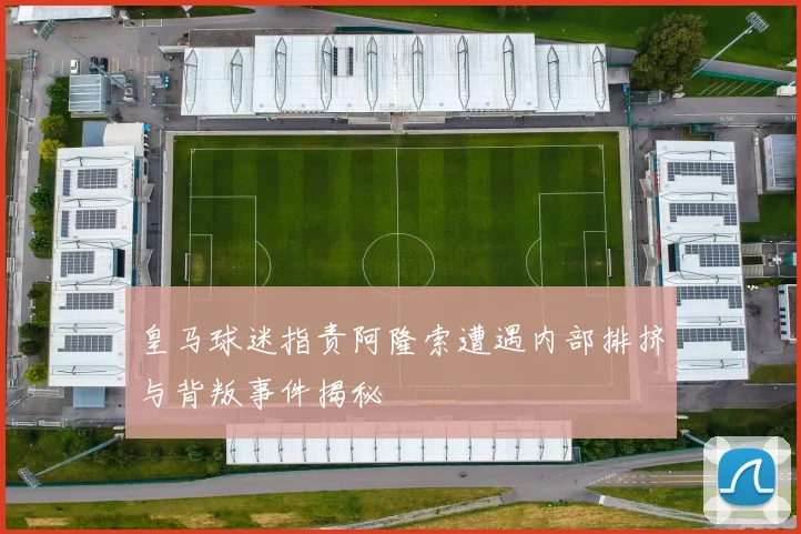 皇马球迷指责阿隆索遭遇内部排挤与背叛事件揭秘