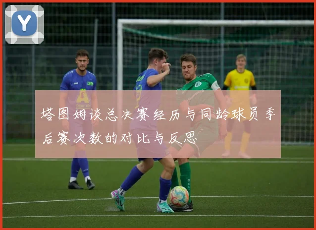 塔图姆谈总决赛经历与同龄球员季后赛次数的对比与反思