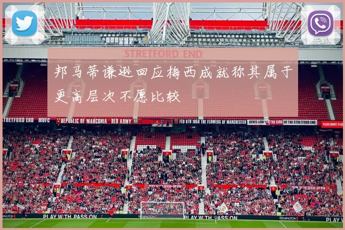 邦马蒂谦逊回应梅西成就称其属于更高层次不愿比较