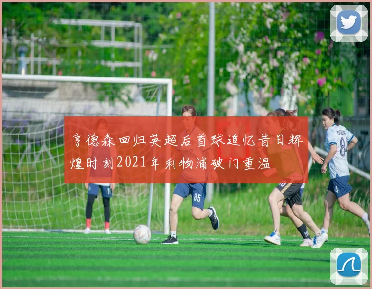 亨德森回归英超后首球追忆昔日辉煌时刻2021年利物浦破门重温