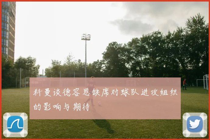 科曼谈德容恩缺席对球队进攻组织的影响与期待