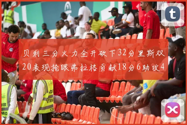 贝利三分火力全开砍下32分里斯双20表现抢眼弗拉格贡献18分6助攻4盖帽