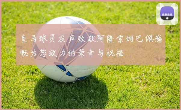 皇马球员发声致敬阿隆索姆巴佩感慨为您效力的荣幸与祝福