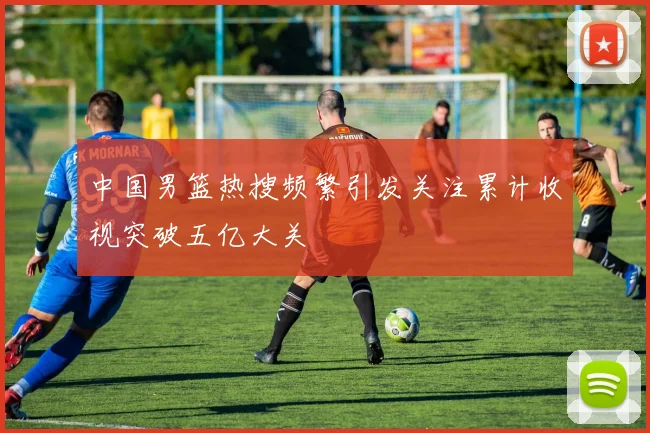 中国男篮热搜频繁引发关注累计收视突破五亿大关