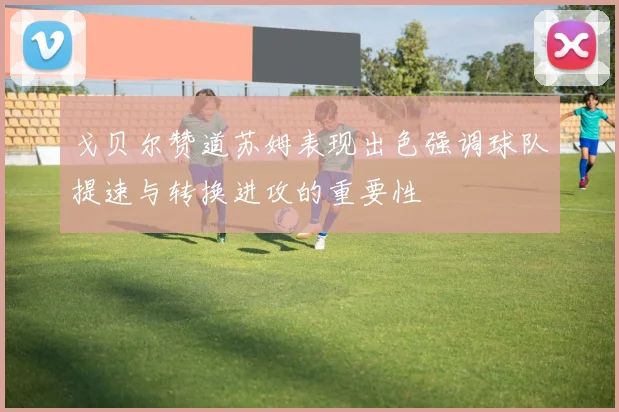 戈贝尔赞道苏姆表现出色强调球队提速与转换进攻的重要性