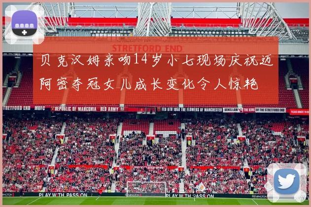 贝克汉姆亲吻14岁小七现场庆祝迈阿密夺冠女儿成长变化令人惊艳