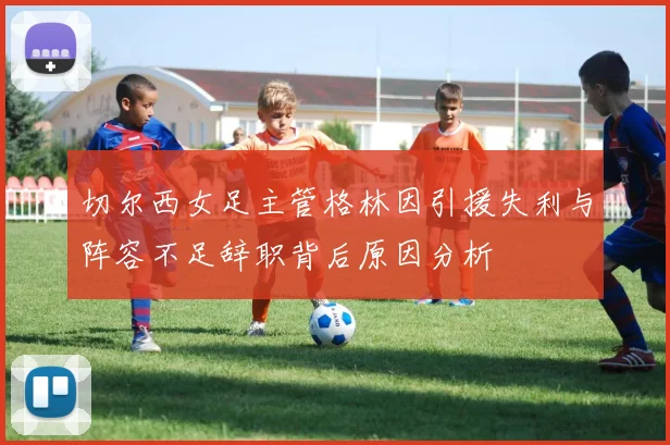 切尔西女足主管格林因引援失利与阵容不足辞职背后原因分析