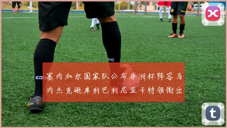 塞内加尔国家队公布非洲杯阵容马内杰克逊库利巴利尼亚卡特领衔出征