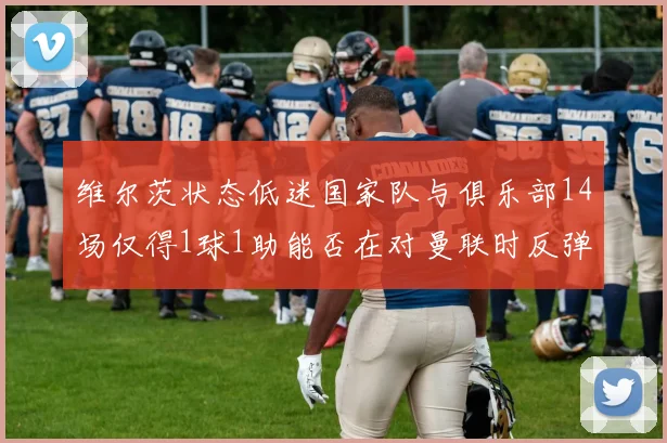 维尔茨状态低迷国家队与俱乐部14场仅得1球1助能否在对曼联时反弹