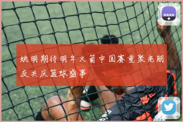 姚明期待明年火箭中国赛重聚老朋友共庆篮球盛事