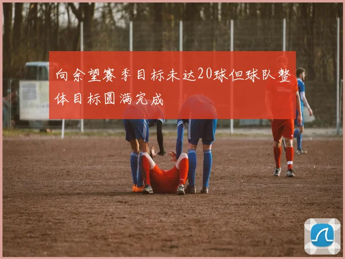 向余望赛季目标未达20球但球队整体目标圆满完成