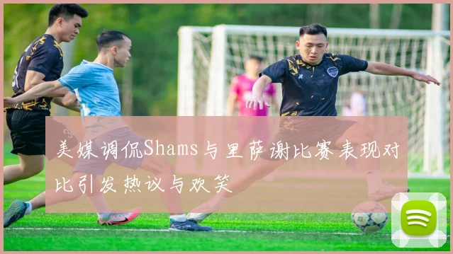 美媒调侃Shams与里萨谢比赛表现对比引发热议与欢笑