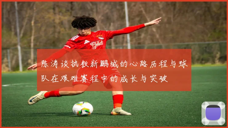 陈涛谈执教新鹏城的心路历程与球队在艰难赛程中的成长与突破