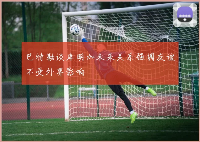 巴特勒谈库明加未来关系强调友谊不受外界影响