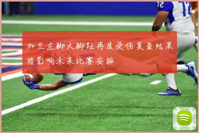 加兰左脚大脚趾再度受伤复查结果将影响未来比赛安排