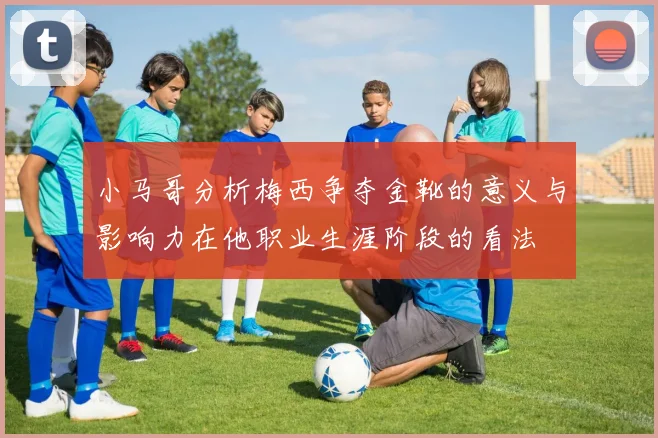 小马哥分析梅西争夺金靴的意义与影响力在他职业生涯阶段的看法
