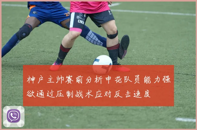 神户主帅赛前分析申花队员能力强欲通过压制战术应对反击速度