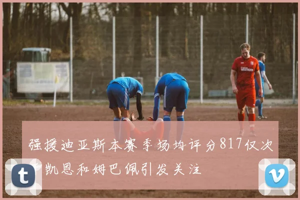 强援迪亚斯本赛季场均评分817仅次于凯恩和姆巴佩引发关注