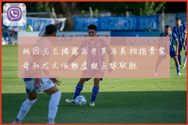 纳因戈兰揭露离开罗马真相指责蒙奇和尤文依赖虚假点球取胜