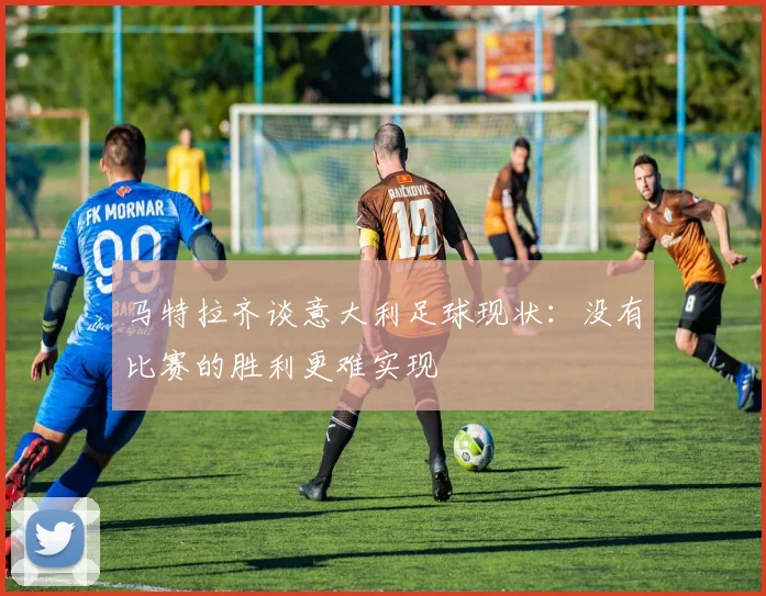 马特拉齐谈意大利足球现状：没有比赛的胜利更难实现