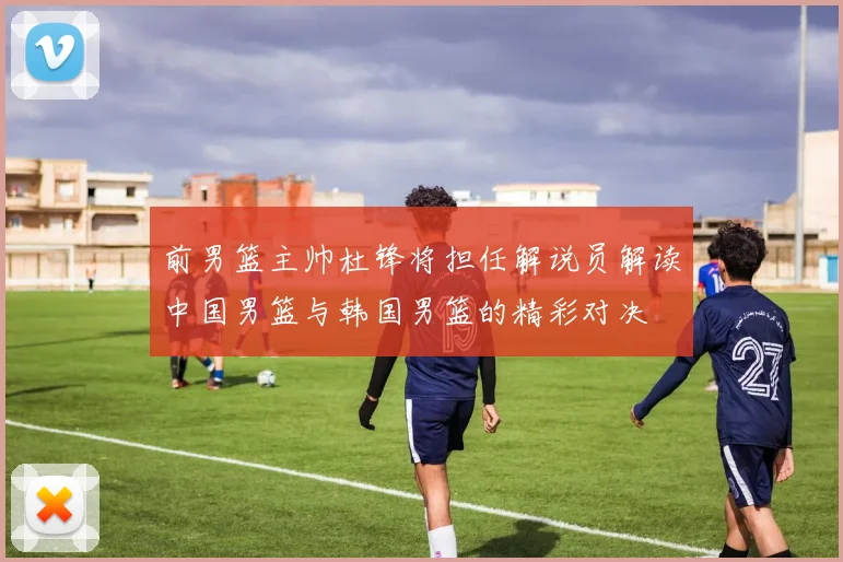 前男篮主帅杜锋将担任解说员解读中国男篮与韩国男篮的精彩对决