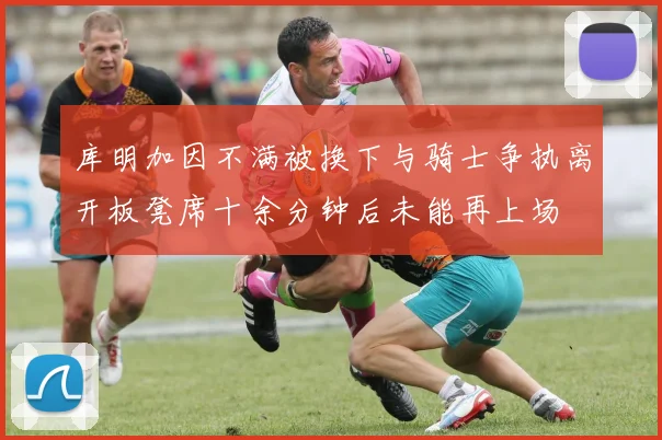 库明加因不满被换下与骑士争执离开板凳席十余分钟后未能再上场