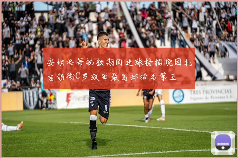 安切洛蒂执教期间进球榜揭晓因扎吉领衔C罗效率最高却排名第五