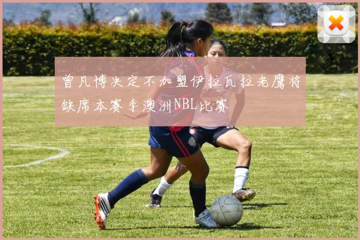 曾凡博决定不加盟伊拉瓦拉老鹰将缺席本赛季澳洲NBL比赛