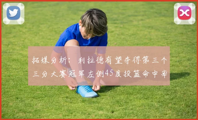 拓媒分析：利拉德有望夺得第三个三分大赛冠军左侧45度投篮命中率惊人