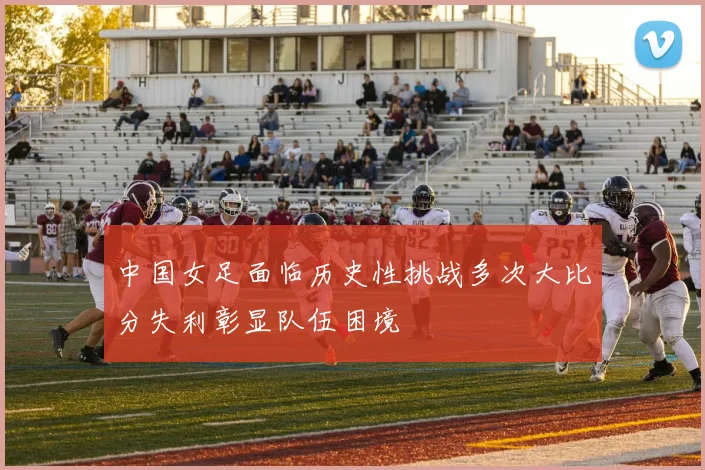 中国女足面临历史性挑战多次大比分失利彰显队伍困境