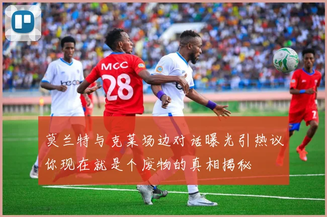 莫兰特与克莱场边对话曝光引热议你现在就是个废物的真相揭秘