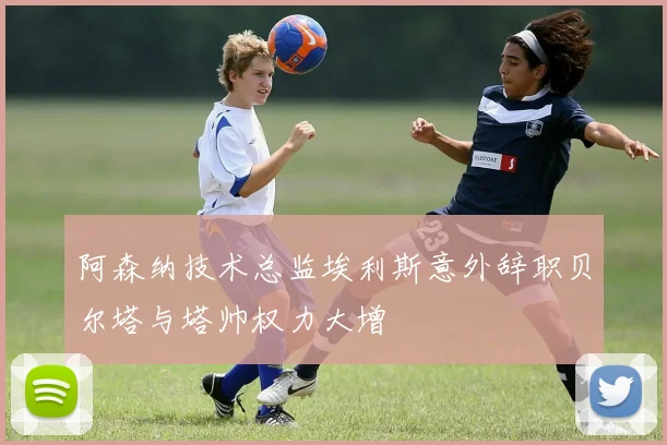 阿森纳技术总监埃利斯意外辞职贝尔塔与塔帅权力大增