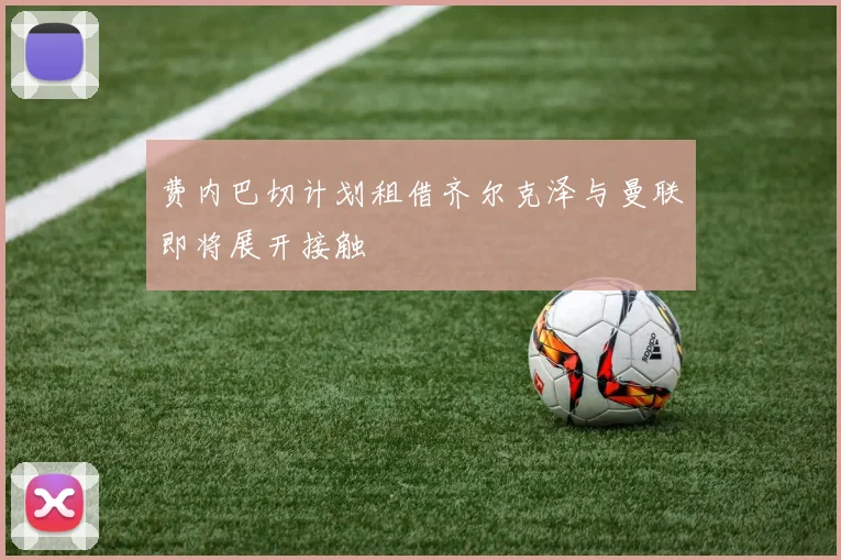 费内巴切计划租借齐尔克泽与曼联即将展开接触