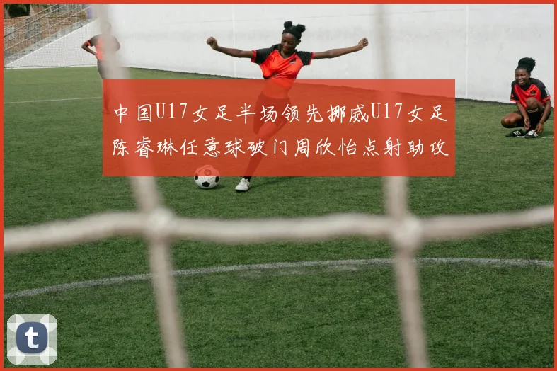 中国U17女足半场领先挪威U17女足陈睿琳任意球破门周欣怡点射助攻