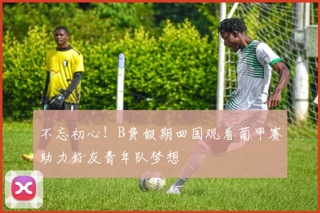 不忘初心！B费假期回国观看葡甲赛助力好友青年队梦想