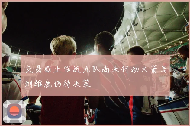 交易截止临近九队尚未行动火箭马刺雄鹿仍待决策