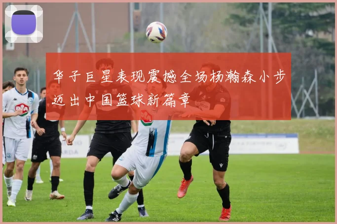 华子巨星表现震撼全场杨瀚森小步迈出中国篮球新篇章