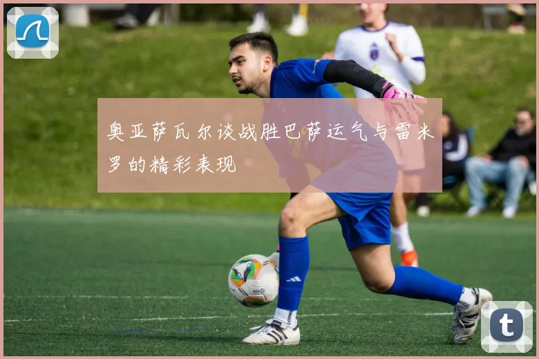 奥亚萨瓦尔谈战胜巴萨运气与雷米罗的精彩表现