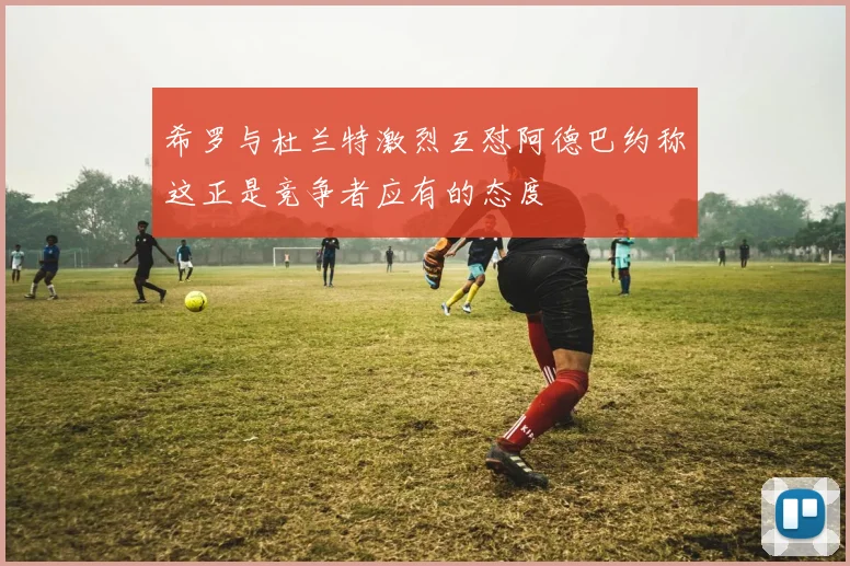 希罗与杜兰特激烈互怼阿德巴约称这正是竞争者应有的态度