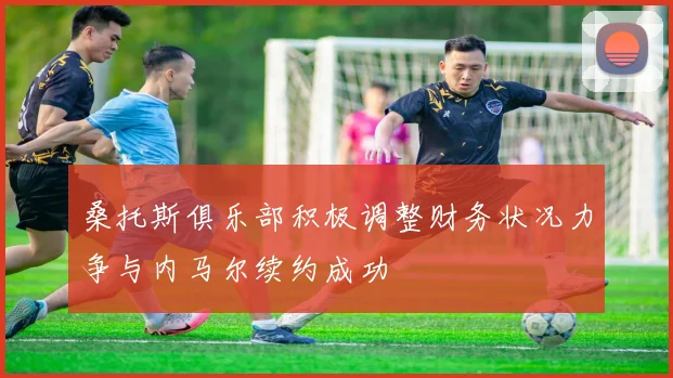桑托斯俱乐部积极调整财务状况力争与内马尔续约成功