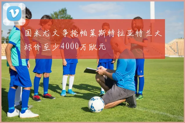国米尤文争抢帕莱斯特拉亚特兰大标价至少4000万欧元