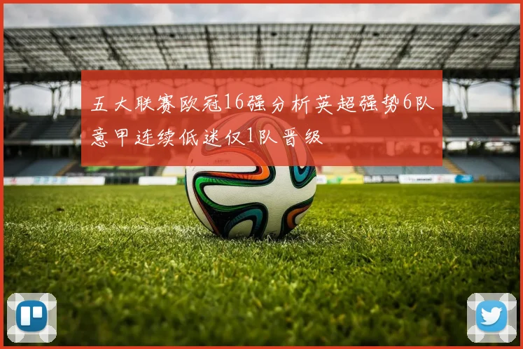五大联赛欧冠16强分析英超强势6队意甲连续低迷仅1队晋级
